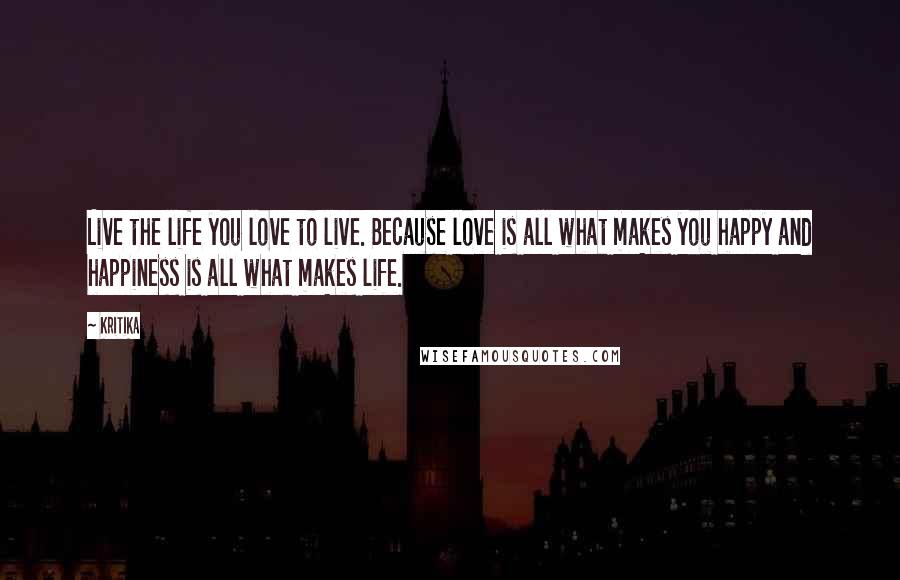 Kritika Quotes: Live the life you love to live. Because love is all what makes you happy and happiness is all what makes life.