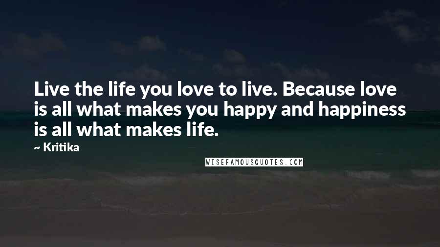 Kritika Quotes: Live the life you love to live. Because love is all what makes you happy and happiness is all what makes life.
