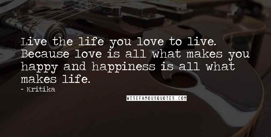 Kritika Quotes: Live the life you love to live. Because love is all what makes you happy and happiness is all what makes life.