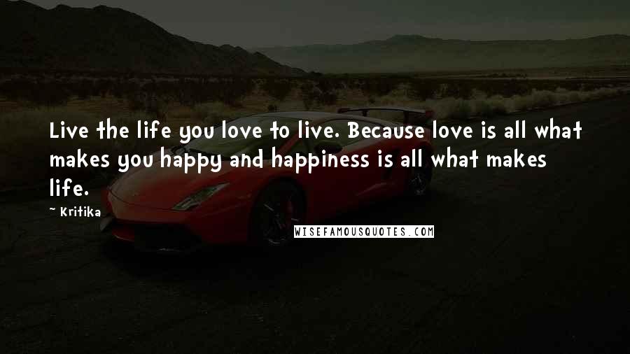 Kritika Quotes: Live the life you love to live. Because love is all what makes you happy and happiness is all what makes life.