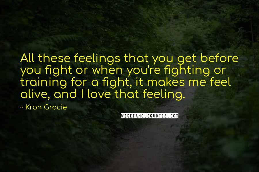 Kron Gracie Quotes: All these feelings that you get before you fight or when you're fighting or training for a fight, it makes me feel alive, and I love that feeling.