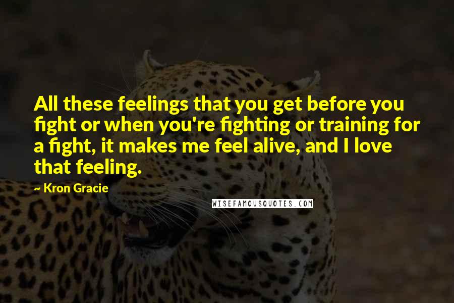 Kron Gracie Quotes: All these feelings that you get before you fight or when you're fighting or training for a fight, it makes me feel alive, and I love that feeling.