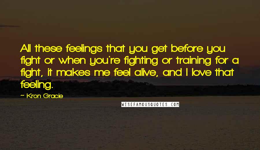 Kron Gracie Quotes: All these feelings that you get before you fight or when you're fighting or training for a fight, it makes me feel alive, and I love that feeling.