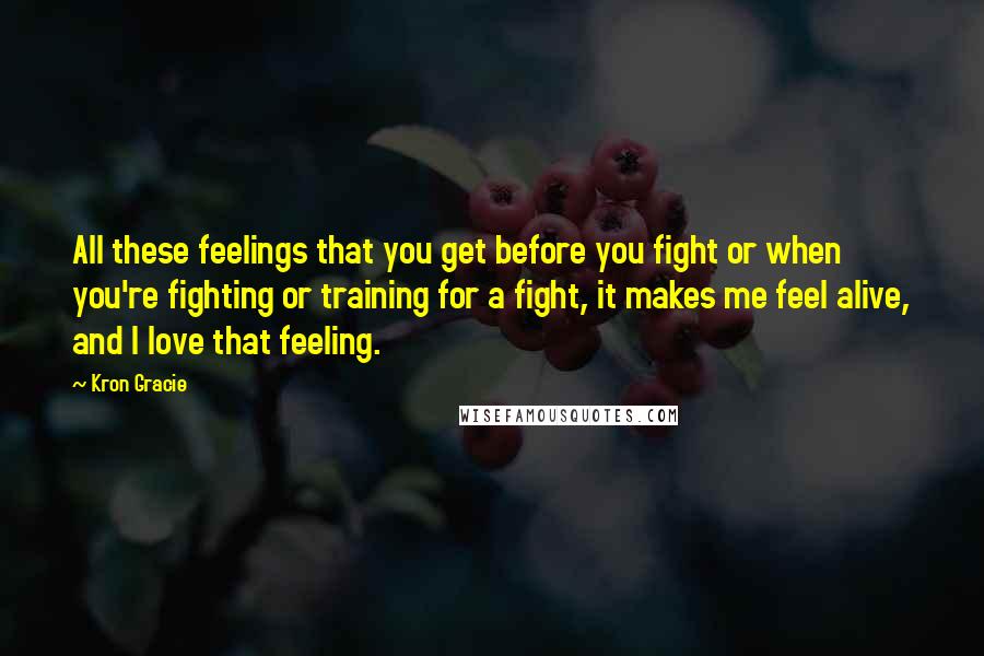 Kron Gracie Quotes: All these feelings that you get before you fight or when you're fighting or training for a fight, it makes me feel alive, and I love that feeling.