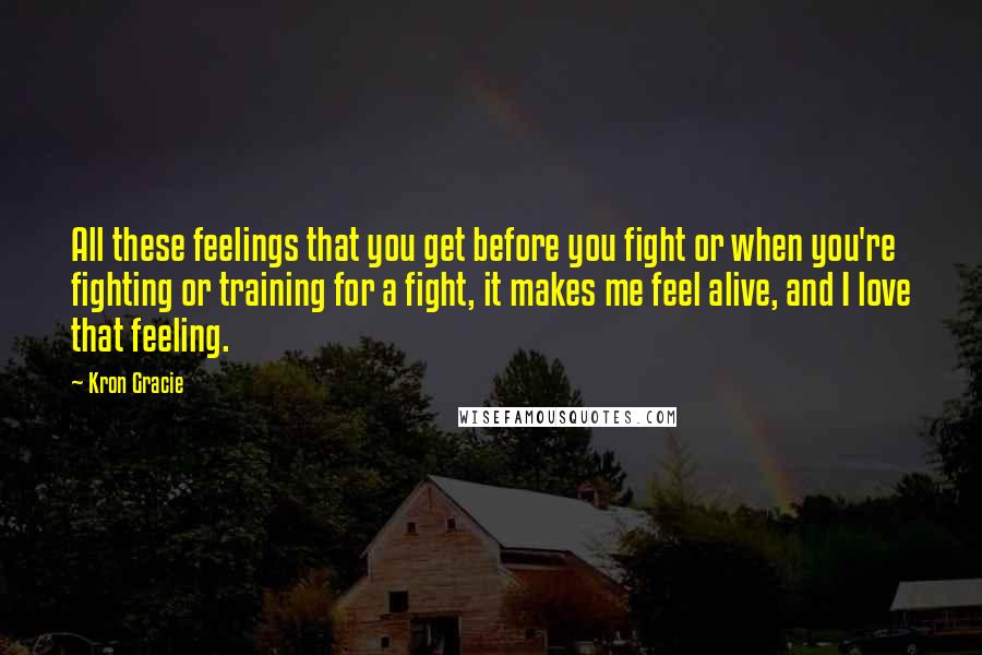 Kron Gracie Quotes: All these feelings that you get before you fight or when you're fighting or training for a fight, it makes me feel alive, and I love that feeling.