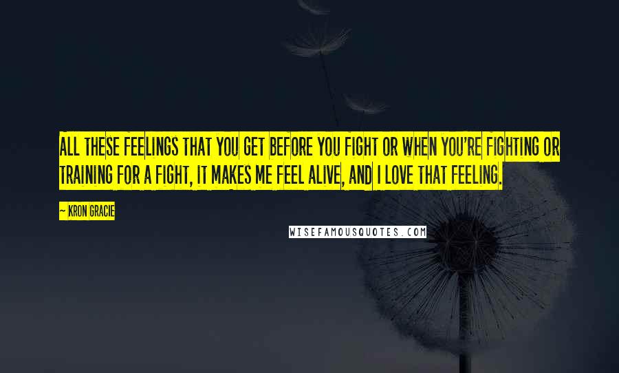 Kron Gracie Quotes: All these feelings that you get before you fight or when you're fighting or training for a fight, it makes me feel alive, and I love that feeling.