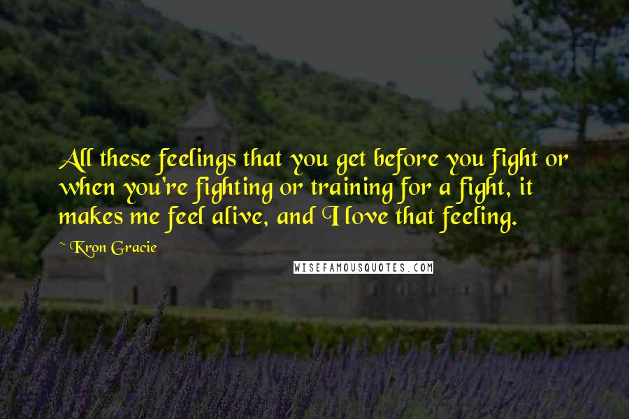 Kron Gracie Quotes: All these feelings that you get before you fight or when you're fighting or training for a fight, it makes me feel alive, and I love that feeling.