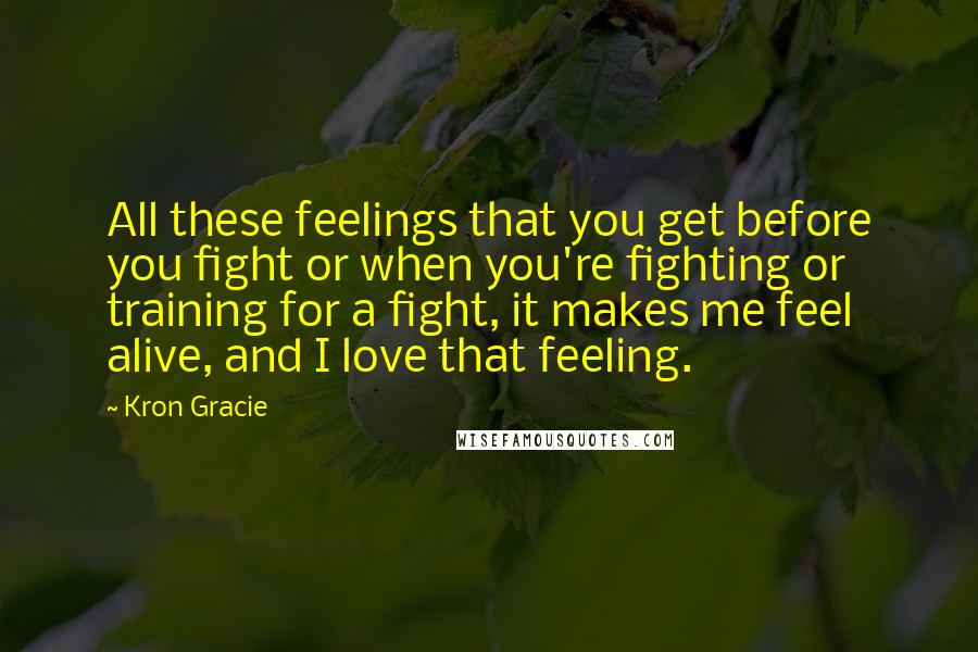 Kron Gracie Quotes: All these feelings that you get before you fight or when you're fighting or training for a fight, it makes me feel alive, and I love that feeling.