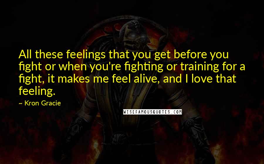 Kron Gracie Quotes: All these feelings that you get before you fight or when you're fighting or training for a fight, it makes me feel alive, and I love that feeling.