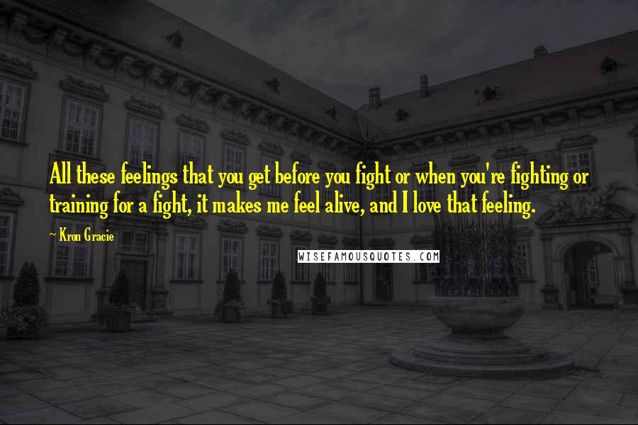 Kron Gracie Quotes: All these feelings that you get before you fight or when you're fighting or training for a fight, it makes me feel alive, and I love that feeling.