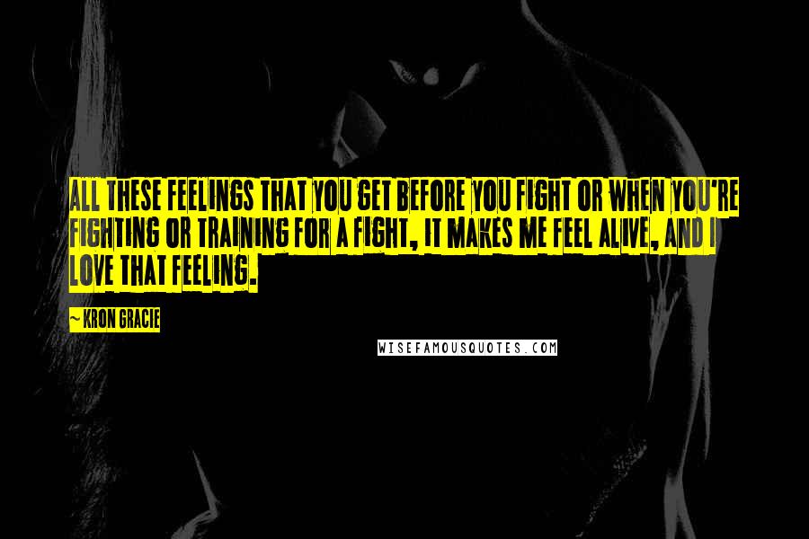 Kron Gracie Quotes: All these feelings that you get before you fight or when you're fighting or training for a fight, it makes me feel alive, and I love that feeling.