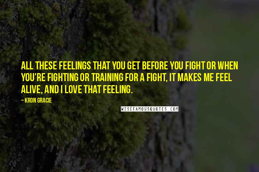 Kron Gracie Quotes: All these feelings that you get before you fight or when you're fighting or training for a fight, it makes me feel alive, and I love that feeling.