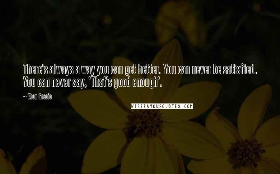 Kron Gracie Quotes: There's always a way you can get better. You can never be satisfied. You can never say, 'That's good enough'.