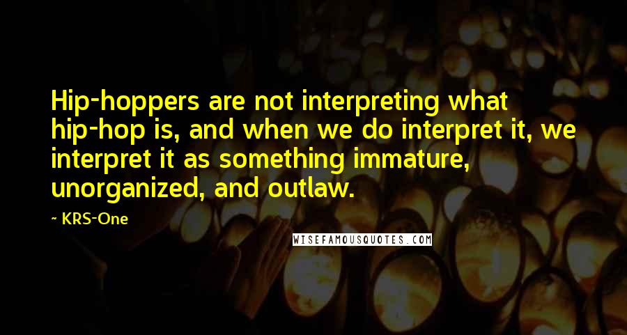 KRS-One Quotes: Hip-hoppers are not interpreting what hip-hop is, and when we do interpret it, we interpret it as something immature, unorganized, and outlaw.