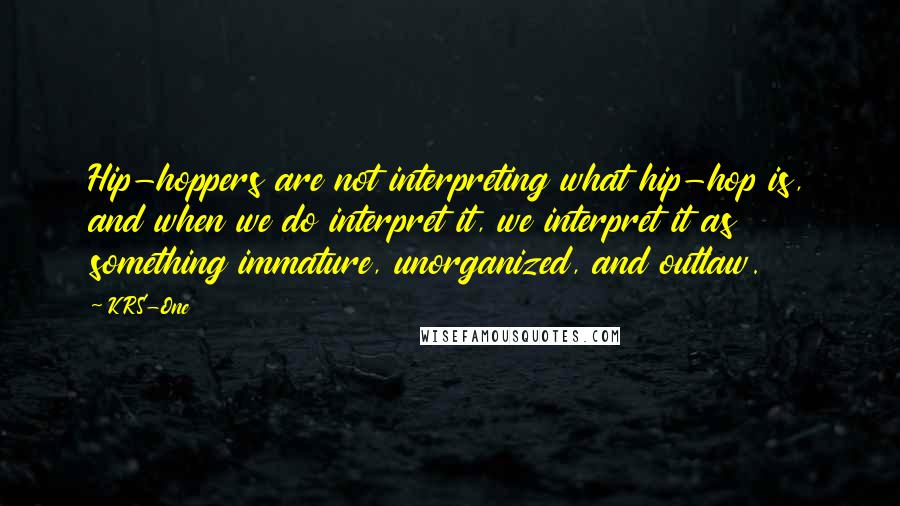 KRS-One Quotes: Hip-hoppers are not interpreting what hip-hop is, and when we do interpret it, we interpret it as something immature, unorganized, and outlaw.