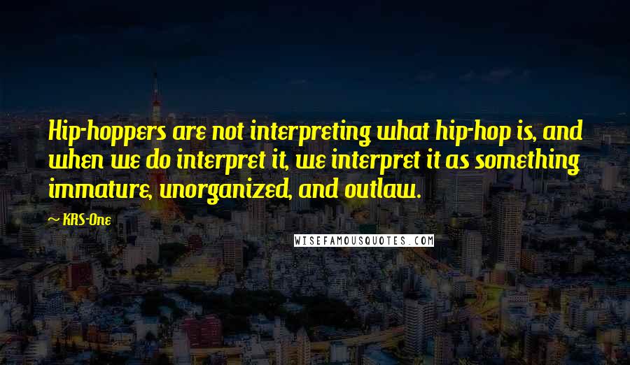 KRS-One Quotes: Hip-hoppers are not interpreting what hip-hop is, and when we do interpret it, we interpret it as something immature, unorganized, and outlaw.