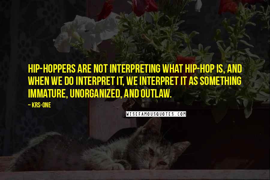 KRS-One Quotes: Hip-hoppers are not interpreting what hip-hop is, and when we do interpret it, we interpret it as something immature, unorganized, and outlaw.