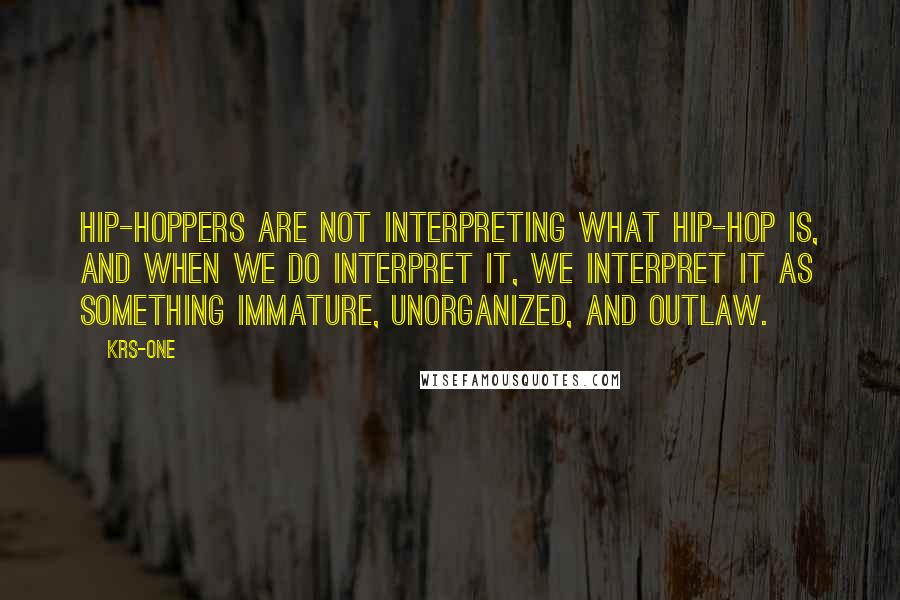 KRS-One Quotes: Hip-hoppers are not interpreting what hip-hop is, and when we do interpret it, we interpret it as something immature, unorganized, and outlaw.