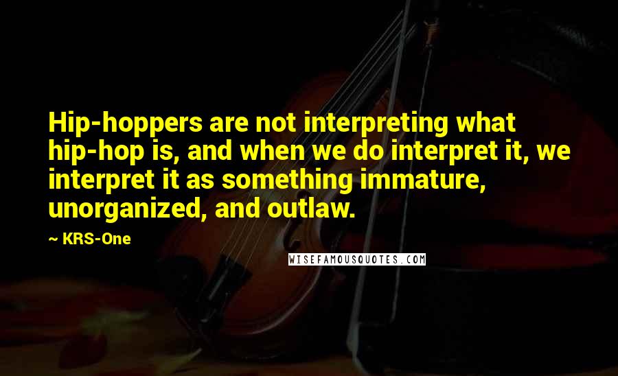 KRS-One Quotes: Hip-hoppers are not interpreting what hip-hop is, and when we do interpret it, we interpret it as something immature, unorganized, and outlaw.