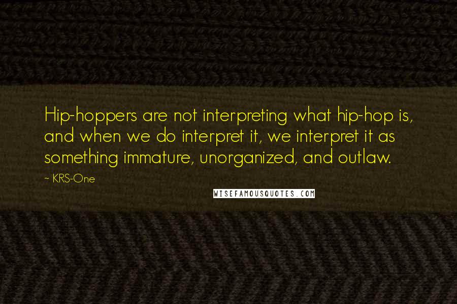 KRS-One Quotes: Hip-hoppers are not interpreting what hip-hop is, and when we do interpret it, we interpret it as something immature, unorganized, and outlaw.