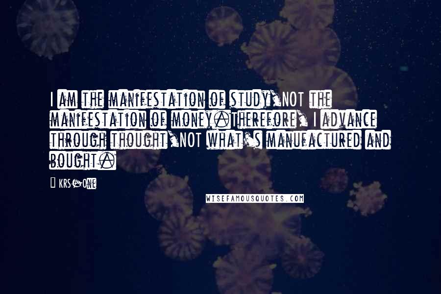 KRS-One Quotes: I am the manifestation of study,NOT the manifestation of money.Therefore, I advance through thought,NOT what's manufactured and bought.