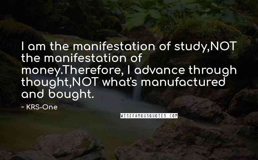 KRS-One Quotes: I am the manifestation of study,NOT the manifestation of money.Therefore, I advance through thought,NOT what's manufactured and bought.