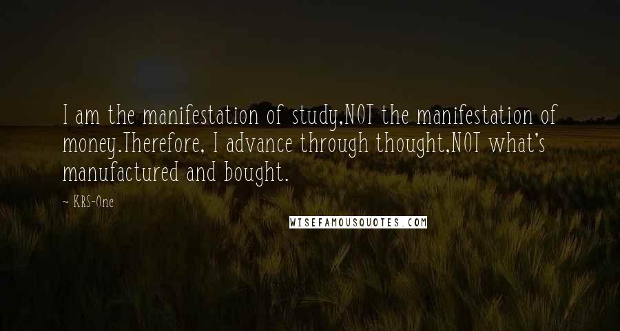 KRS-One Quotes: I am the manifestation of study,NOT the manifestation of money.Therefore, I advance through thought,NOT what's manufactured and bought.