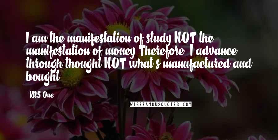 KRS-One Quotes: I am the manifestation of study,NOT the manifestation of money.Therefore, I advance through thought,NOT what's manufactured and bought.