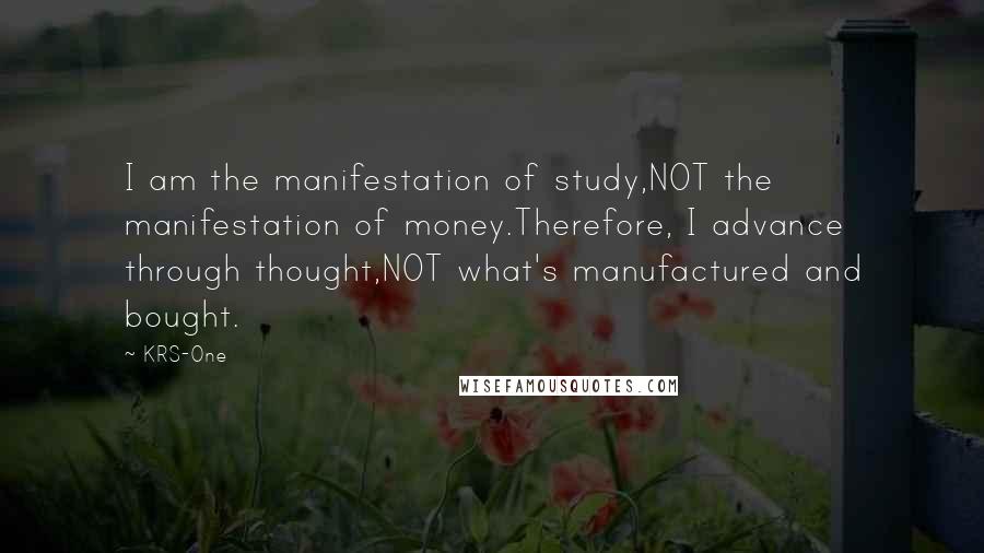 KRS-One Quotes: I am the manifestation of study,NOT the manifestation of money.Therefore, I advance through thought,NOT what's manufactured and bought.