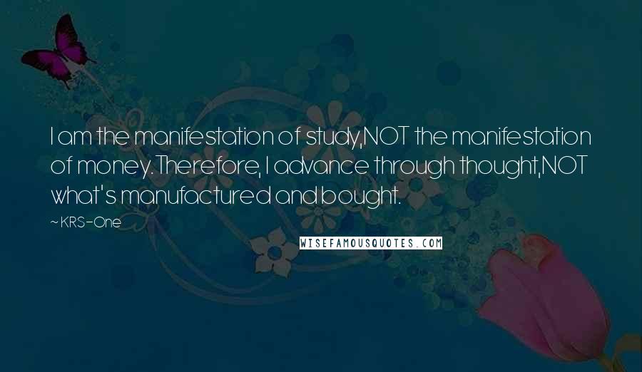 KRS-One Quotes: I am the manifestation of study,NOT the manifestation of money.Therefore, I advance through thought,NOT what's manufactured and bought.