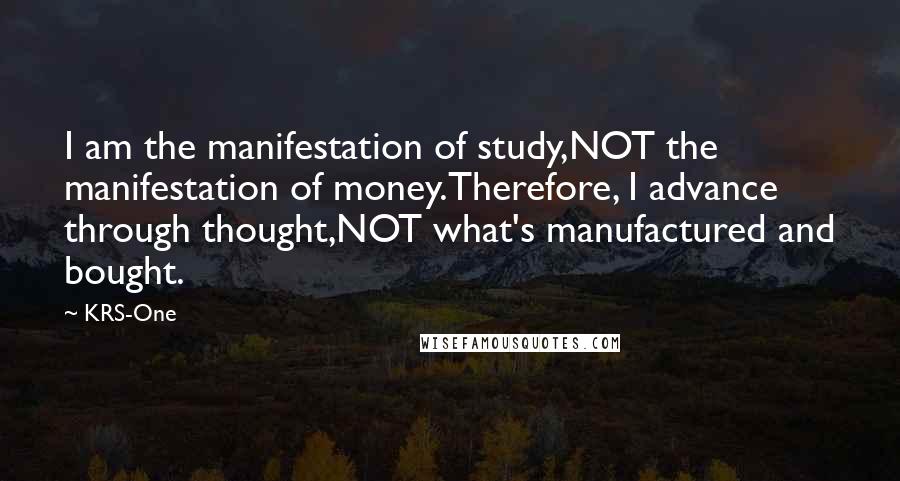 KRS-One Quotes: I am the manifestation of study,NOT the manifestation of money.Therefore, I advance through thought,NOT what's manufactured and bought.