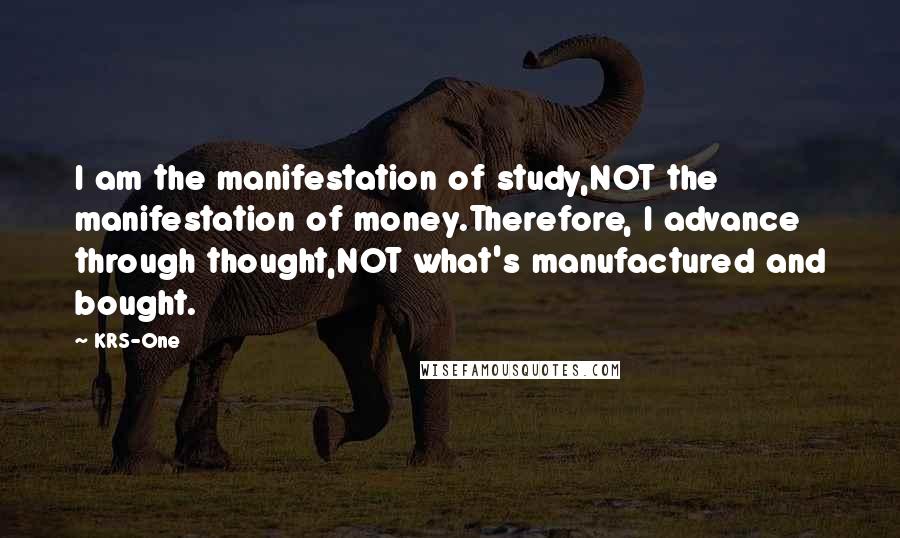 KRS-One Quotes: I am the manifestation of study,NOT the manifestation of money.Therefore, I advance through thought,NOT what's manufactured and bought.