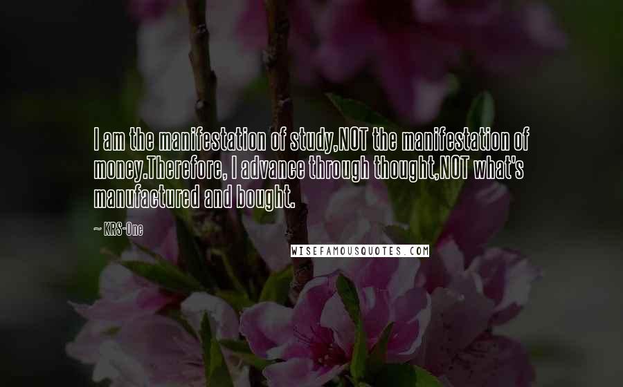 KRS-One Quotes: I am the manifestation of study,NOT the manifestation of money.Therefore, I advance through thought,NOT what's manufactured and bought.