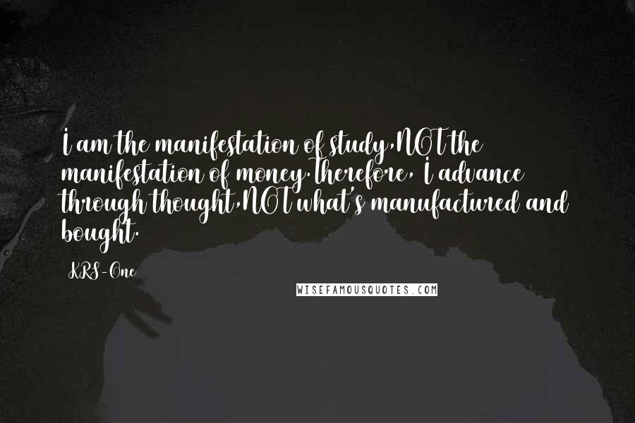 KRS-One Quotes: I am the manifestation of study,NOT the manifestation of money.Therefore, I advance through thought,NOT what's manufactured and bought.