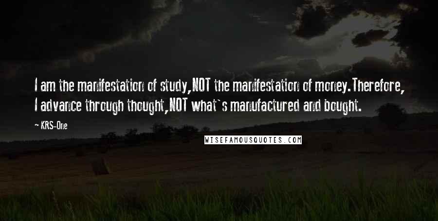 KRS-One Quotes: I am the manifestation of study,NOT the manifestation of money.Therefore, I advance through thought,NOT what's manufactured and bought.