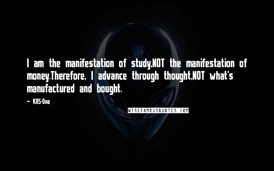 KRS-One Quotes: I am the manifestation of study,NOT the manifestation of money.Therefore, I advance through thought,NOT what's manufactured and bought.