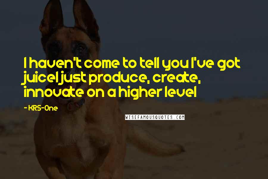 KRS-One Quotes: I haven't come to tell you I've got juiceI just produce, create, innovate on a higher level