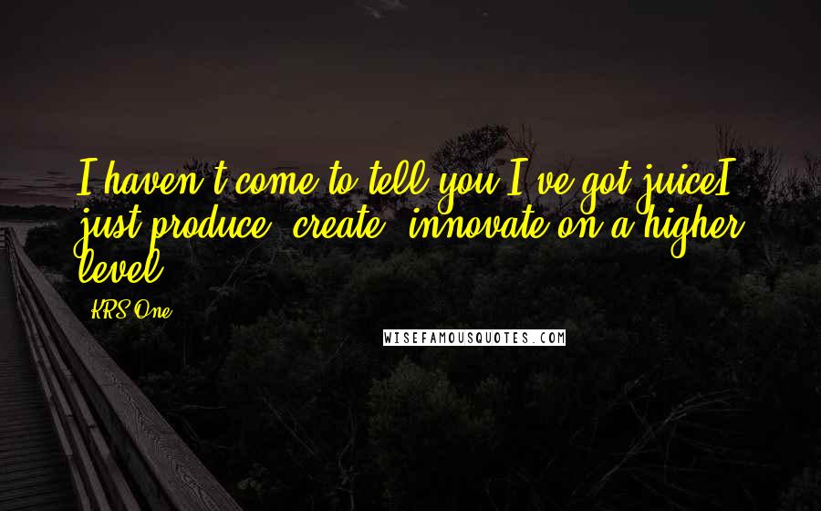 KRS-One Quotes: I haven't come to tell you I've got juiceI just produce, create, innovate on a higher level