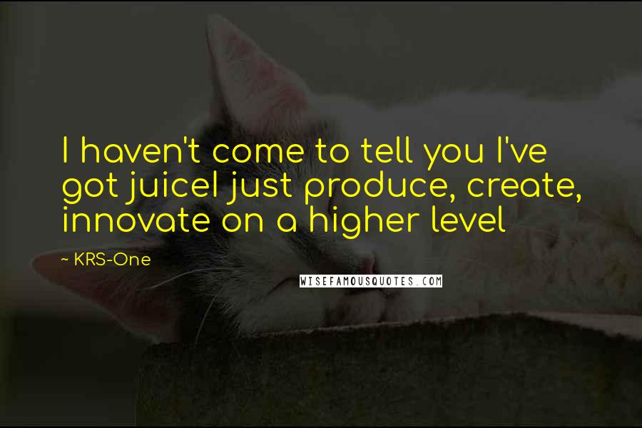 KRS-One Quotes: I haven't come to tell you I've got juiceI just produce, create, innovate on a higher level