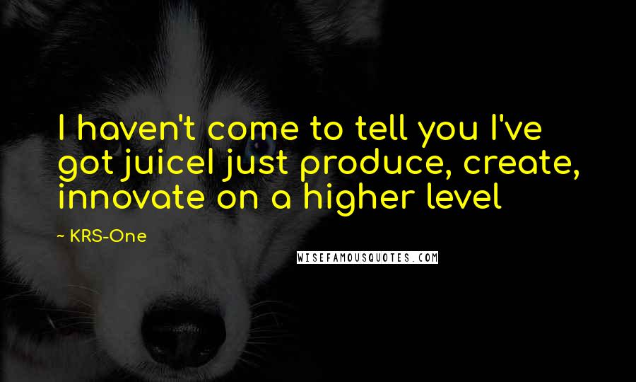 KRS-One Quotes: I haven't come to tell you I've got juiceI just produce, create, innovate on a higher level