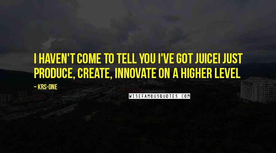 KRS-One Quotes: I haven't come to tell you I've got juiceI just produce, create, innovate on a higher level