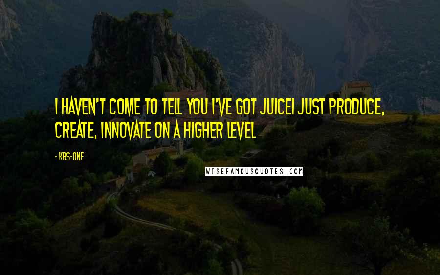 KRS-One Quotes: I haven't come to tell you I've got juiceI just produce, create, innovate on a higher level