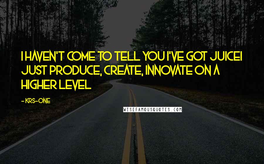 KRS-One Quotes: I haven't come to tell you I've got juiceI just produce, create, innovate on a higher level