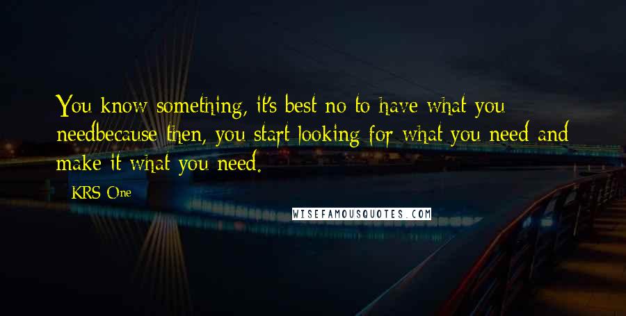 KRS-One Quotes: You know something, it's best no to have what you needbecause then, you start looking for what you need and make it what you need.