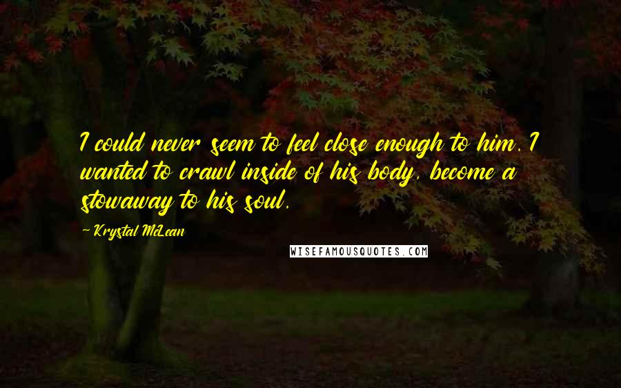 Krystal McLean Quotes: I could never seem to feel close enough to him. I wanted to crawl inside of his body, become a stowaway to his soul.