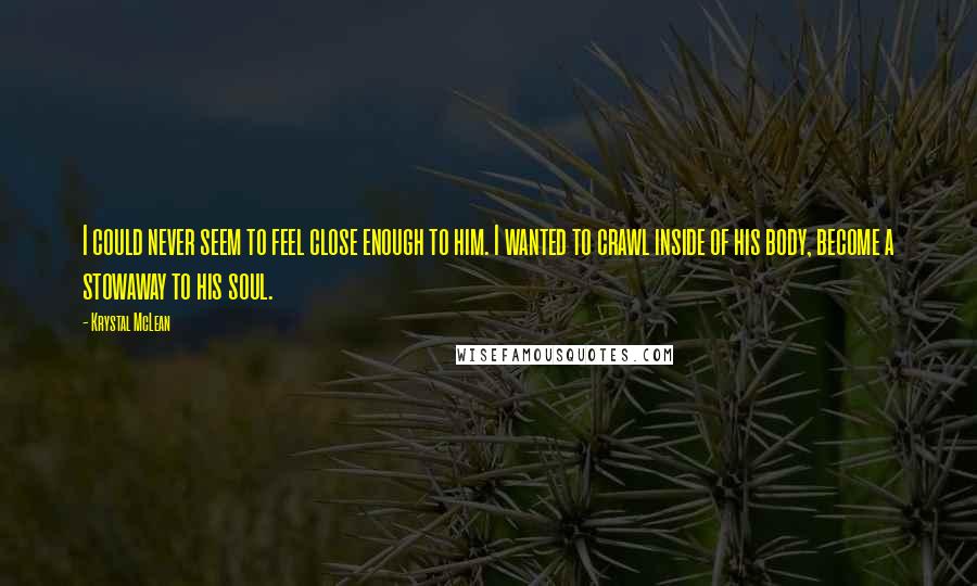 Krystal McLean Quotes: I could never seem to feel close enough to him. I wanted to crawl inside of his body, become a stowaway to his soul.