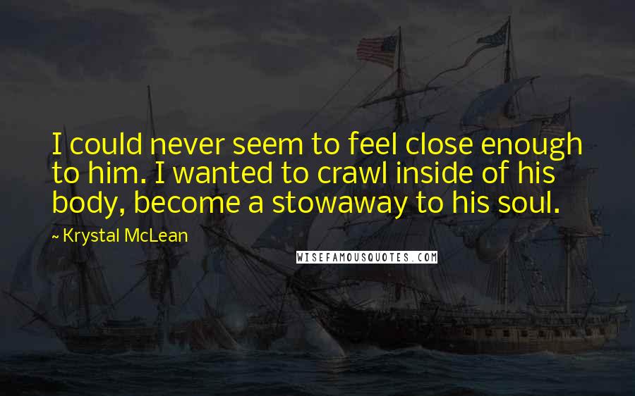 Krystal McLean Quotes: I could never seem to feel close enough to him. I wanted to crawl inside of his body, become a stowaway to his soul.