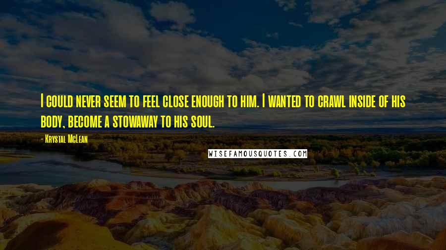 Krystal McLean Quotes: I could never seem to feel close enough to him. I wanted to crawl inside of his body, become a stowaway to his soul.