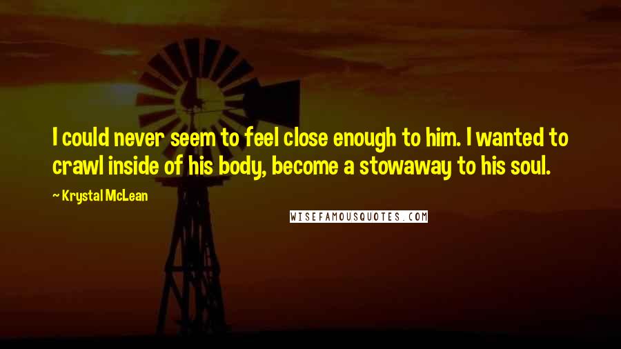 Krystal McLean Quotes: I could never seem to feel close enough to him. I wanted to crawl inside of his body, become a stowaway to his soul.