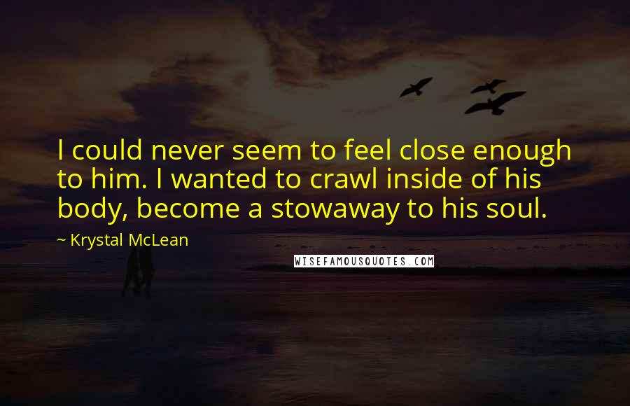 Krystal McLean Quotes: I could never seem to feel close enough to him. I wanted to crawl inside of his body, become a stowaway to his soul.